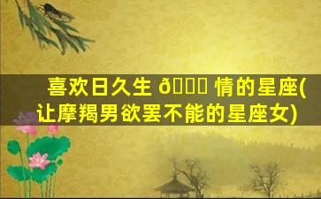 喜欢日久生 🍁 情的星座(让摩羯男欲罢不能的星座女)